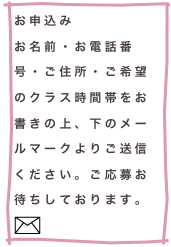 お申込み
お名前・お電話番号・ご住所・ご希望のクラス時間帯をお書きの上、下のメールマークよりご送信ください。ご応募お待ちしております。￼